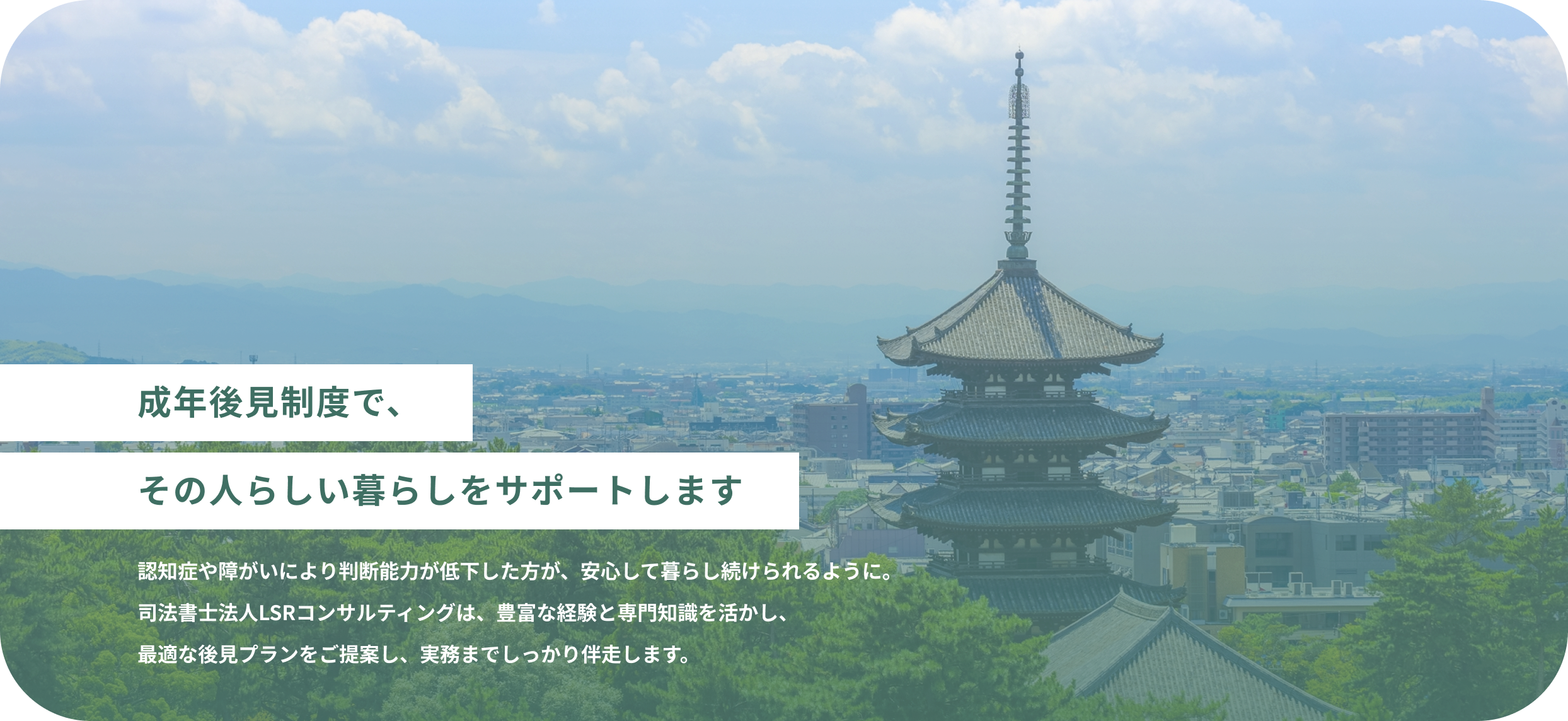 成年後見制度で、その人らしい暮らしをサポートします 認知症や障がいにより判断能力が低下した方が、安心して暮らし続けられるように。司法書士法人LSRコンサルティングは、豊富な経験と専門知識を活かし、最適な後見プランをご提案し、実務までしっかり伴走します。