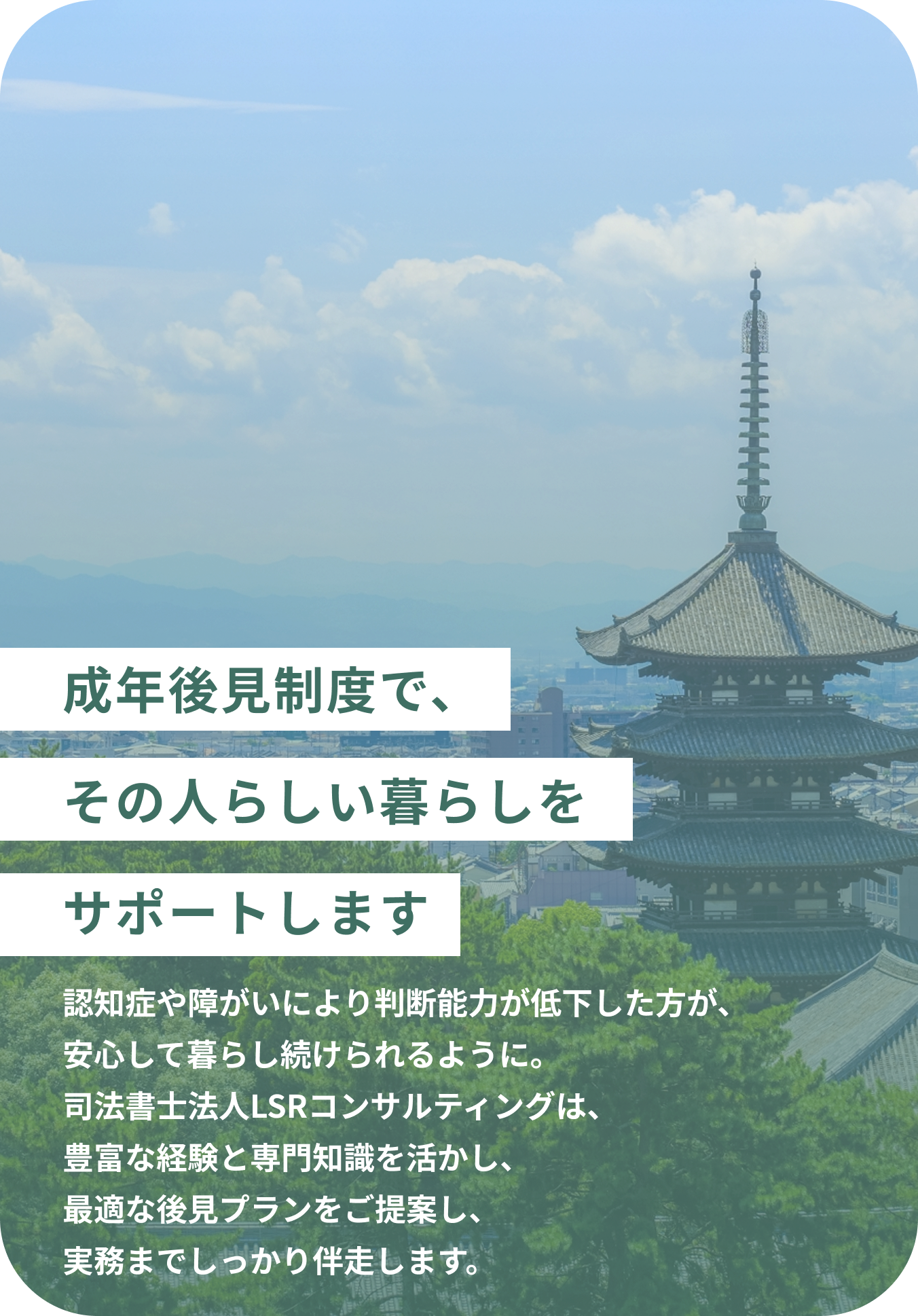 成年後見制度で、その人らしい暮らしをサポートします 認知症や障がいにより判断能力が低下した方が、安心して暮らし続けられるように。司法書士法人LSRコンサルティングは、豊富な経験と専門知識を活かし、最適な後見プランをご提案し、実務までしっかり伴走します。