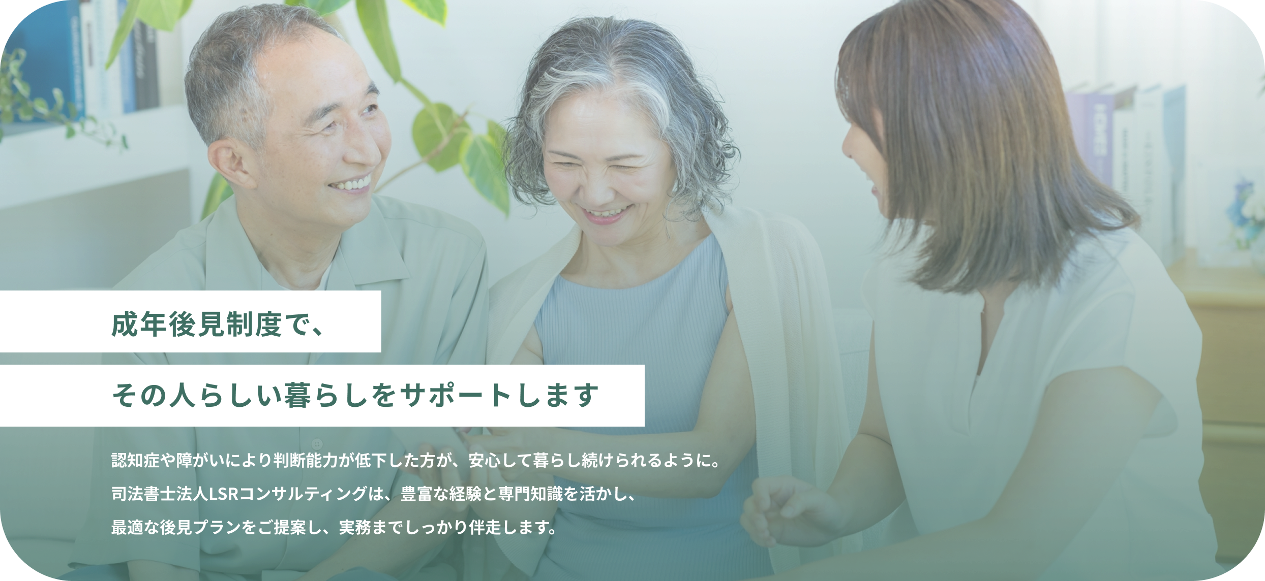 成年後見制度で、その人らしい暮らしをサポートします 認知症や障がいにより判断能力が低下した方が、安心して暮らし続けられるように。司法書士法人LSRコンサルティングは、豊富な経験と専門知識を活かし、最適な後見プランをご提案し、実務までしっかり伴走します。