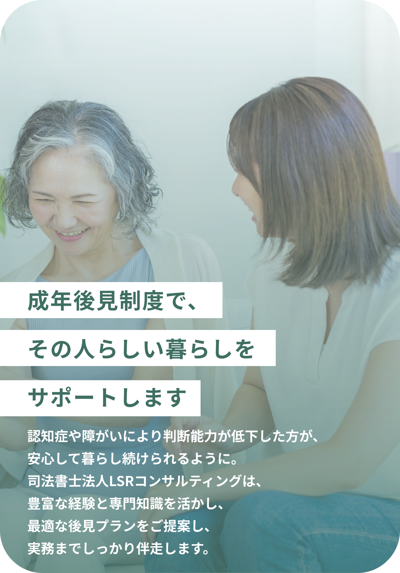 成年後見制度で、その人らしい暮らしをサポートします 認知症や障がいにより判断能力が低下した方が、安心して暮らし続けられるように。司法書士法人LSRコンサルティングは、豊富な経験と専門知識を活かし、最適な後見プランをご提案し、実務までしっかり伴走します。