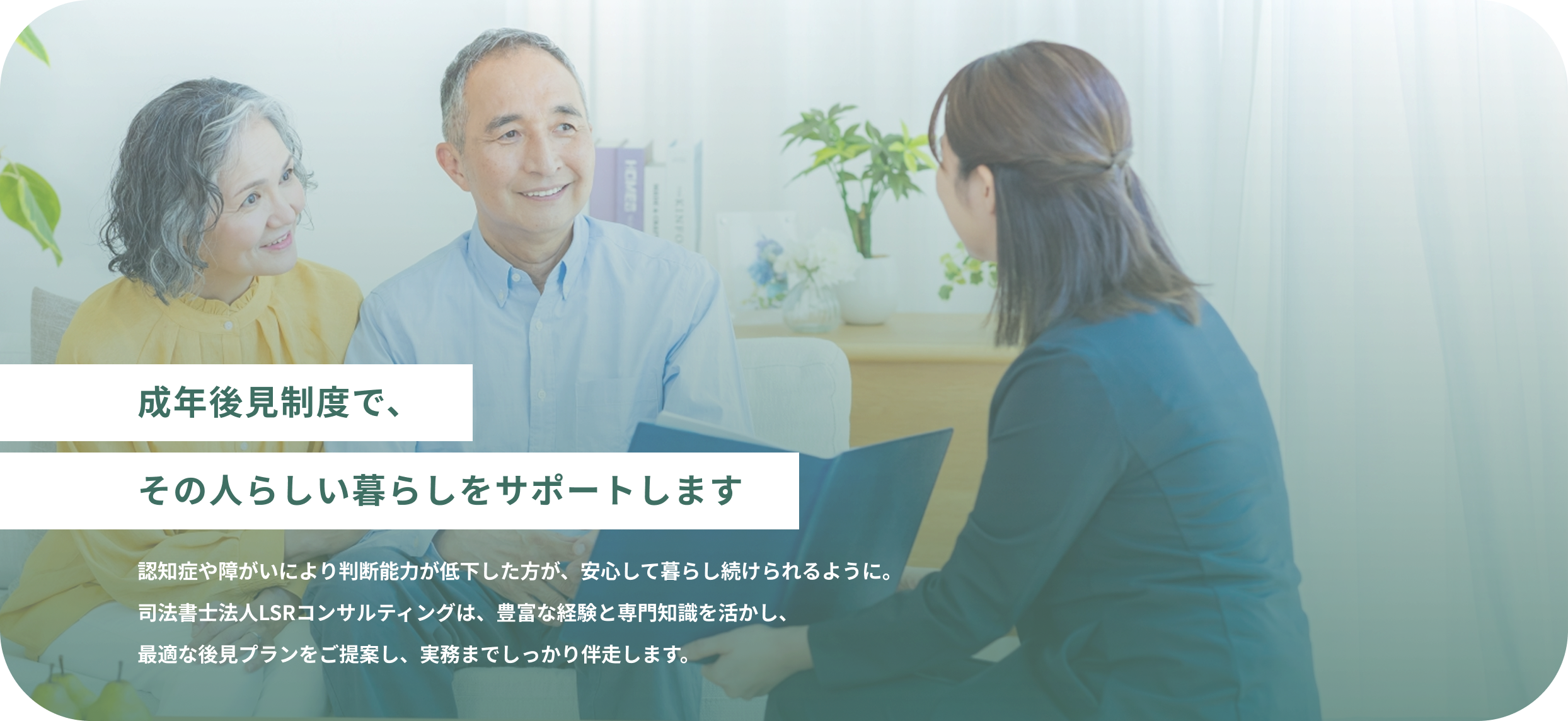 成年後見制度で、その人らしい暮らしをサポートします 認知症や障がいにより判断能力が低下した方が、安心して暮らし続けられるように。司法書士法人LSRコンサルティングは、豊富な経験と専門知識を活かし、最適な後見プランをご提案し、実務までしっかり伴走します。