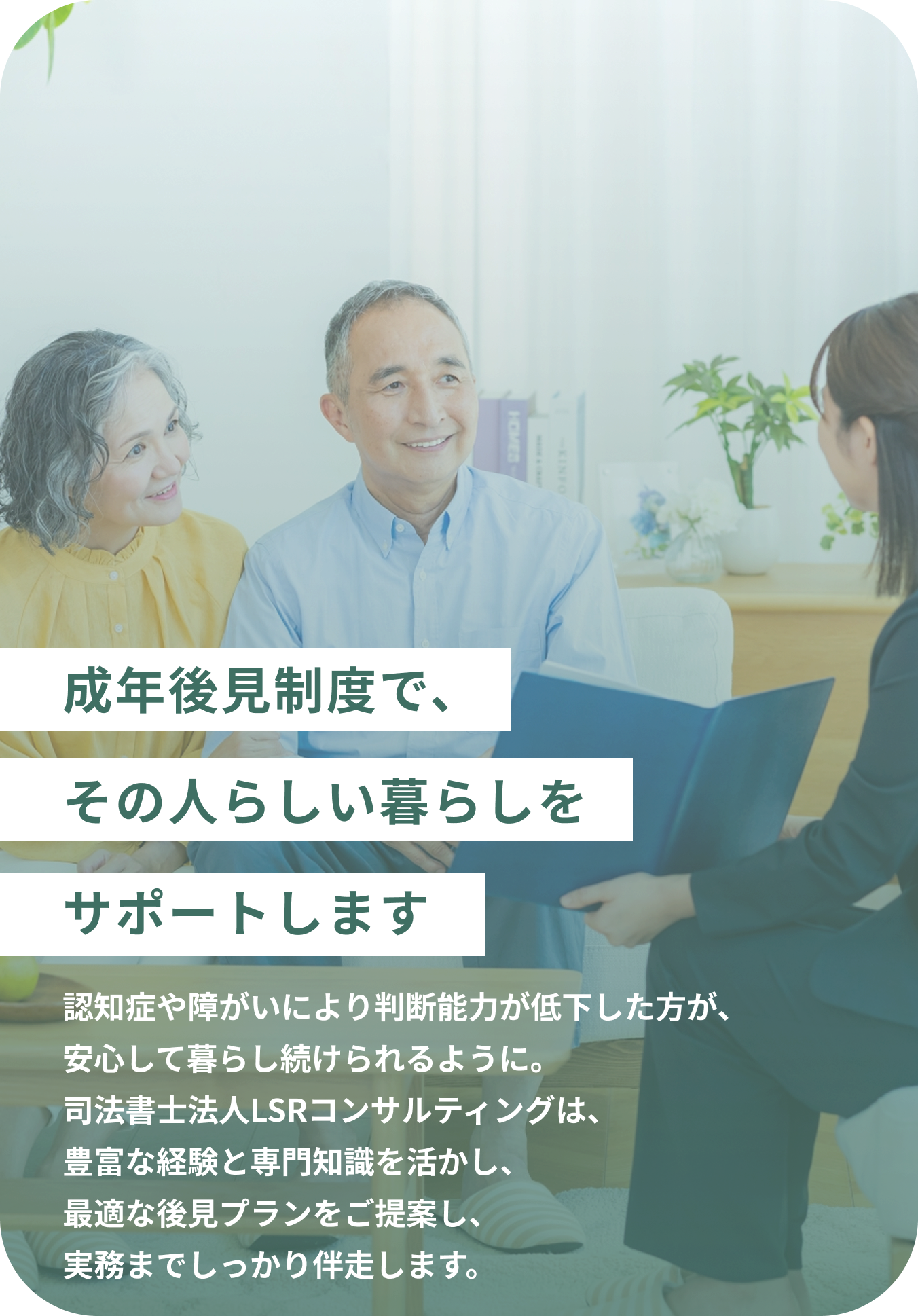 成年後見制度で、その人らしい暮らしをサポートします 認知症や障がいにより判断能力が低下した方が、安心して暮らし続けられるように。司法書士法人LSRコンサルティングは、豊富な経験と専門知識を活かし、最適な後見プランをご提案し、実務までしっかり伴走します。